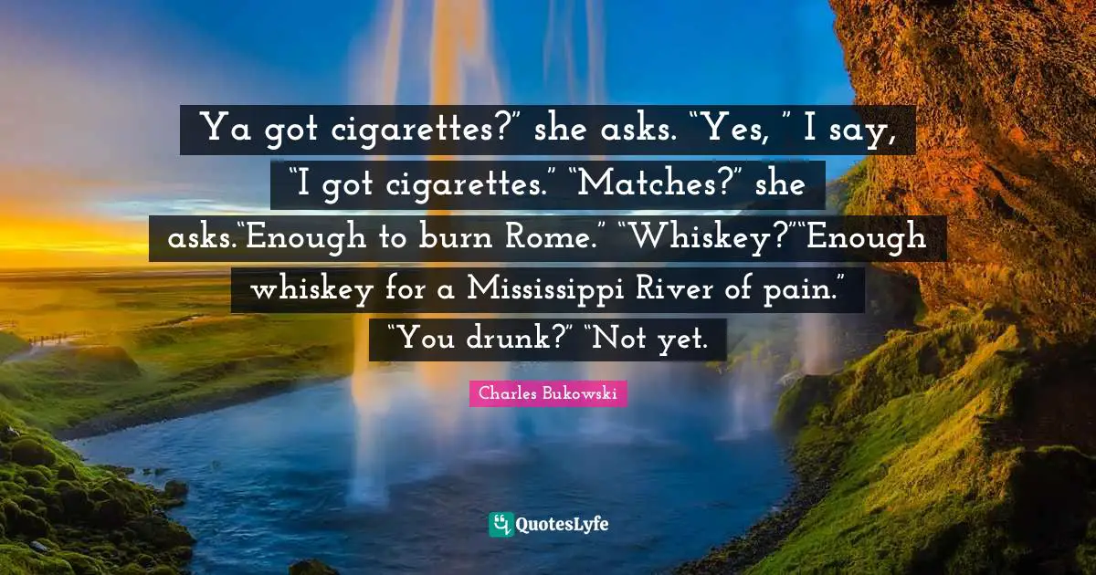 Charles Bukowski Quotes: Ya got cigarettes?” she asks. “Yes, ” I say, “I got cigarettes.” “Matches?” she asks.“Enough to burn Rome.” “Whiskey?”“Enough whiskey for a Mississippi River of pain.” “You drunk?” “Not yet.