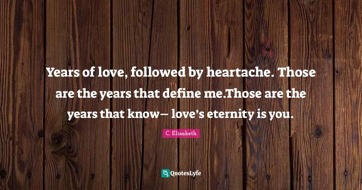 Years of love, followed by heartache. Those are the years that define me.Those are the years that know– love’s eternity is you.