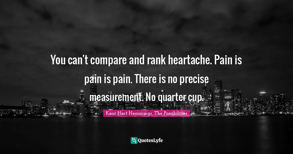 You can't compare and rank heartache. Pain is pain is pain. There is no precise measurement. No quarter cup.
