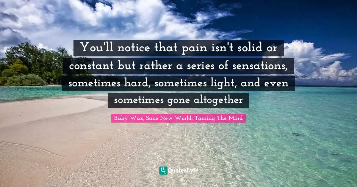 You'll notice that pain isn't solid or constant but rather a series of sensations, sometimes hard, sometimes light, and even sometimes gone altogether