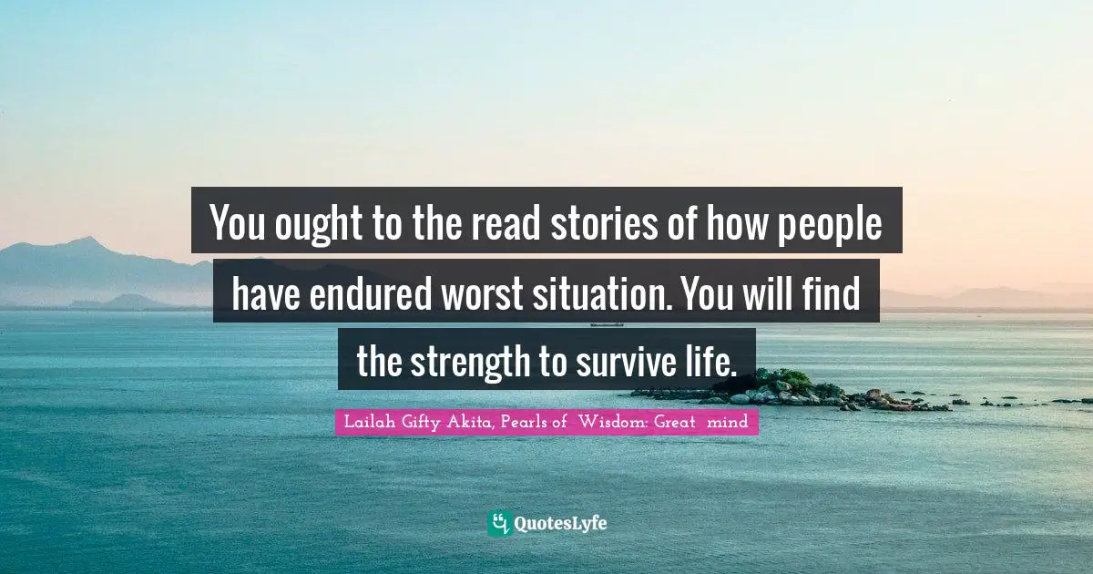 You ought to the read stories of how people have endured worst situation. You will find the strength to survive life.