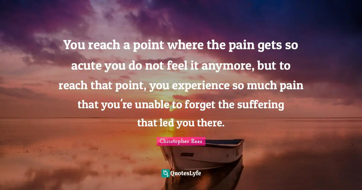 You reach a point where the pain gets so acute you do not feel it anymore, but to reach that point, you experience so much pain that you're unable to forget the suffering that led you there.