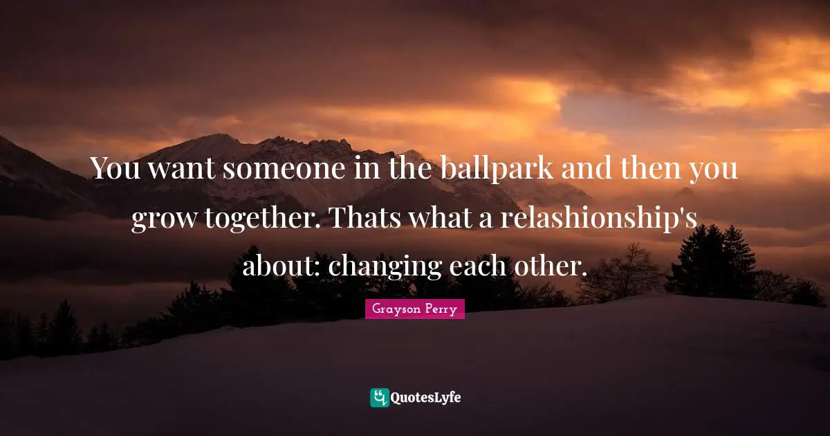You want someone in the ballpark and then you grow together. Thats what a relashionship's about: changing each other.