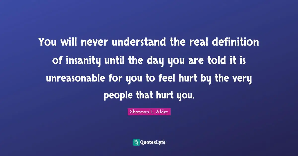 You will never understand the real definition of insanity until the day you are told it is unreasonable for you to feel hurt by the very people that hurt you.