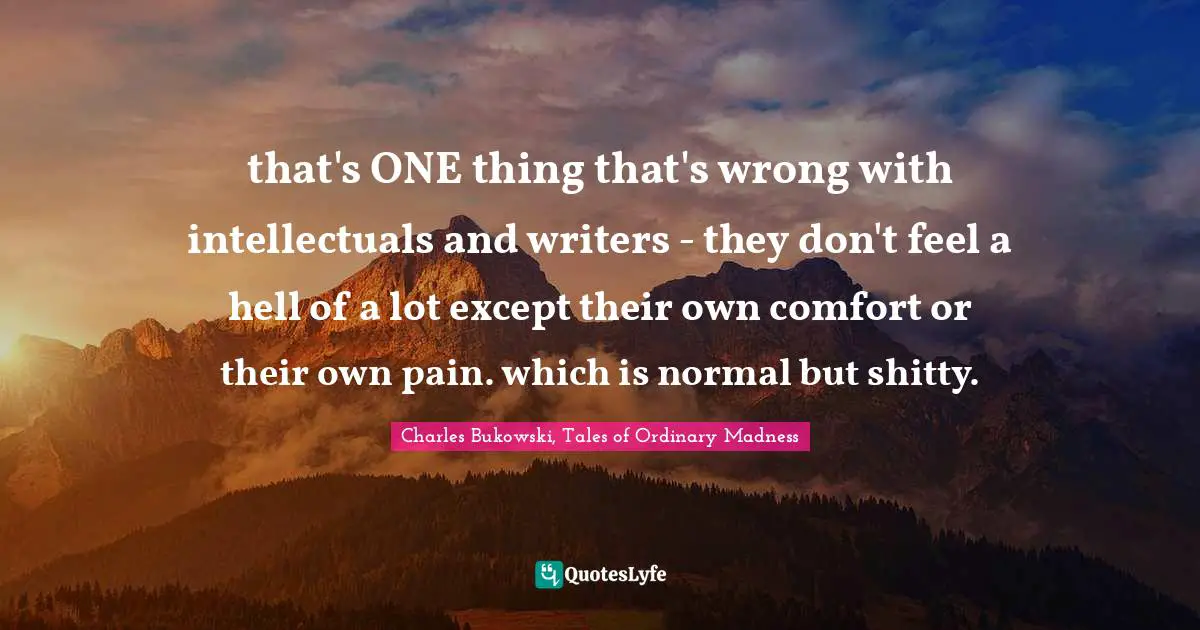 that's ONE thing that's wrong with intellectuals and writers - they don't feel a hell of a lot except their own comfort or their own pain. which is normal but shitty.