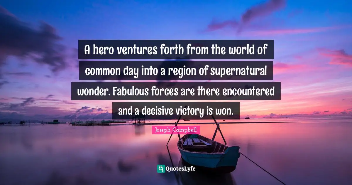 A hero ventures forth from the world of common day into a region of supernatural wonder. Fabulous forces are there encountered and a decisive victory is won.