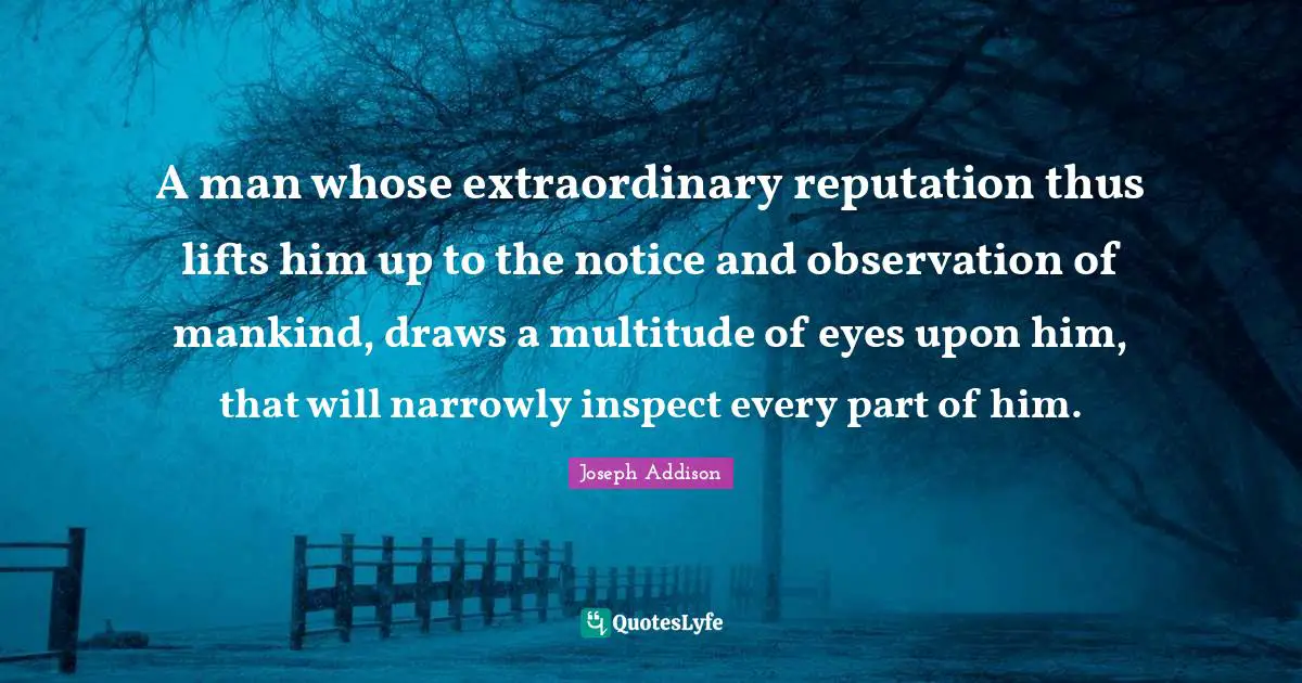 A man whose extraordinary reputation thus lifts him up to the notice and observation of mankind, draws a multitude of eyes upon him, that will narrowly inspect every part of him.
