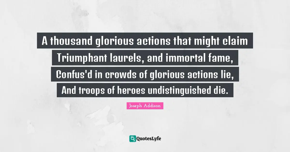A thousand glorious actions that might claim Triumphant laurels, and immortal fame, Confus'd in crowds of glorious actions lie, And troops of heroes undistinguished die.