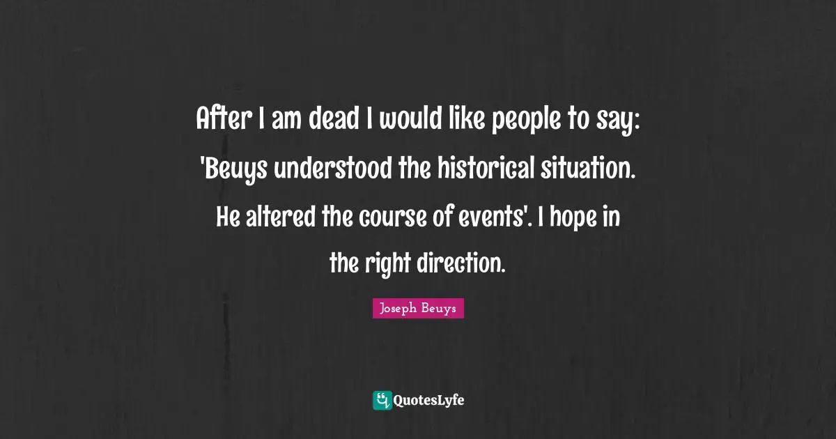 After I am dead I would like people to say: 'Beuys understood the historical situation. He altered the course of events'. I hope in the right direction.
