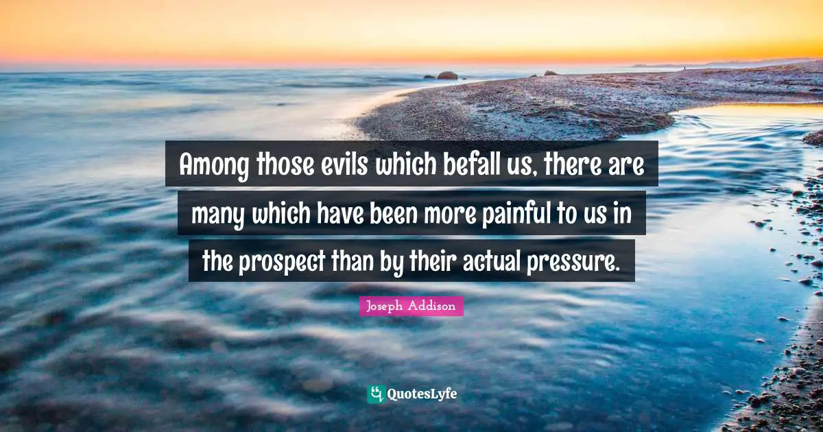 Among those evils which befall us, there are many which have been more painful to us in the prospect than by their actual pressure.