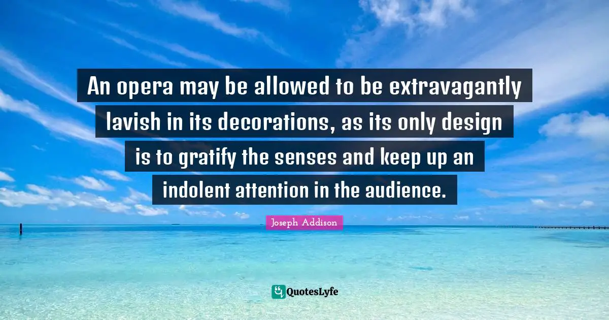 An opera may be allowed to be extravagantly lavish in its decorations, as its only design is to gratify the senses and keep up an indolent attention in the audience.