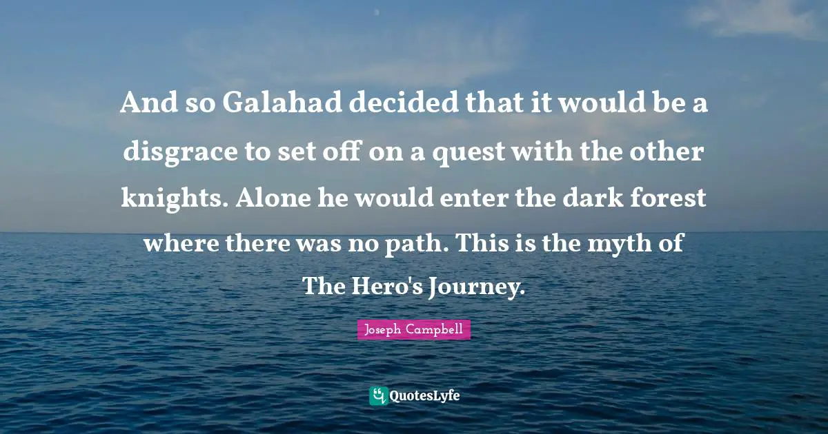 And so Galahad decided that it would be a disgrace to set off on a quest with the other knights. Alone he would enter the dark forest where there was no path. This is the myth of The Hero's Journey.