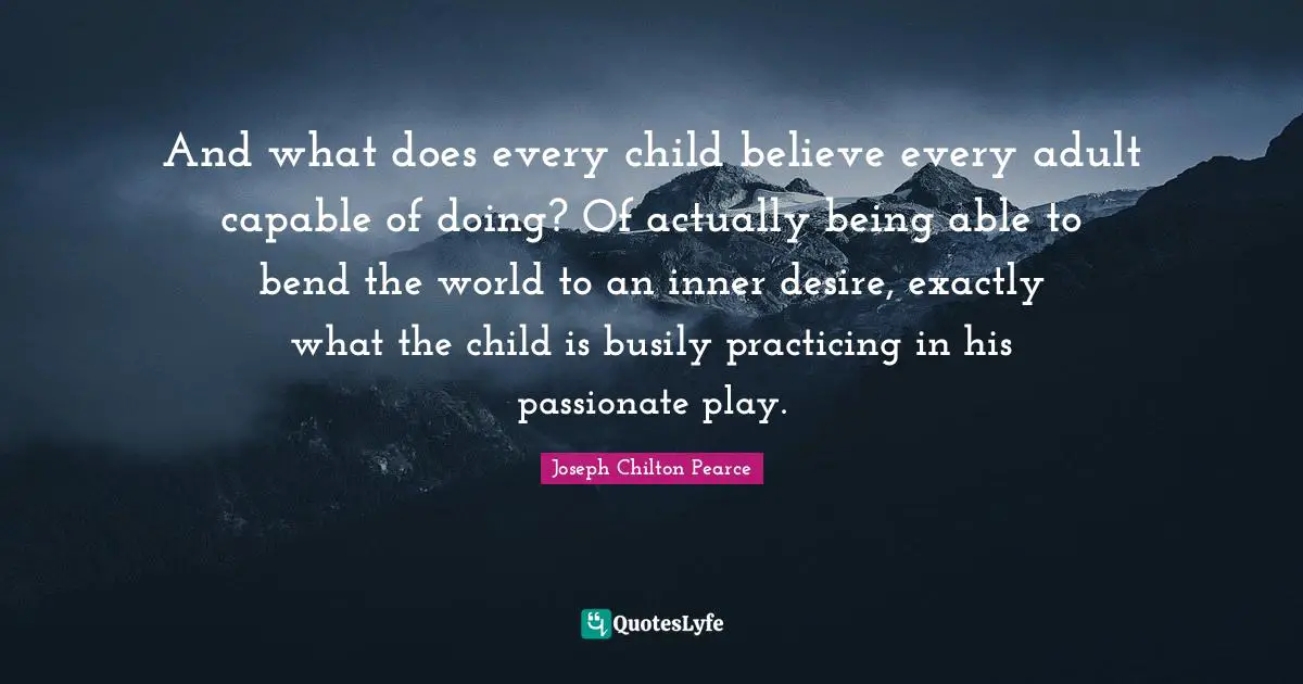 And what does every child believe every adult capable of doing? Of actually being able to bend the world to an inner desire, exactly what the child is busily practicing in his passionate play.