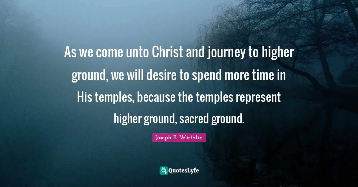 Ground Quotes: "As we come unto Christ and journey to higher ground, we will desire to spend more time in His temples, because the temples represent higher ground, sacred ground."