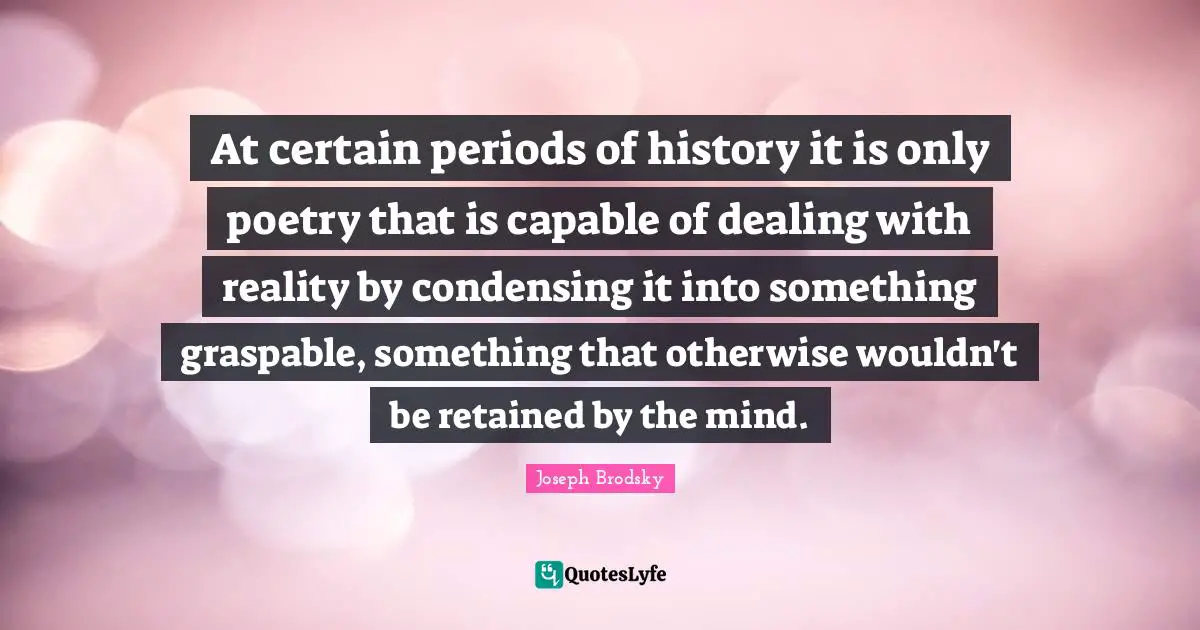 At certain periods of history it is only poetry that is capable of dealing with reality by condensing it into something graspable, something that otherwise wouldn't be retained by the mind.