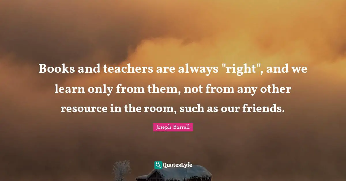 Books and teachers are always "right", and we learn only from them, not from any other resource in the room, such as our friends.