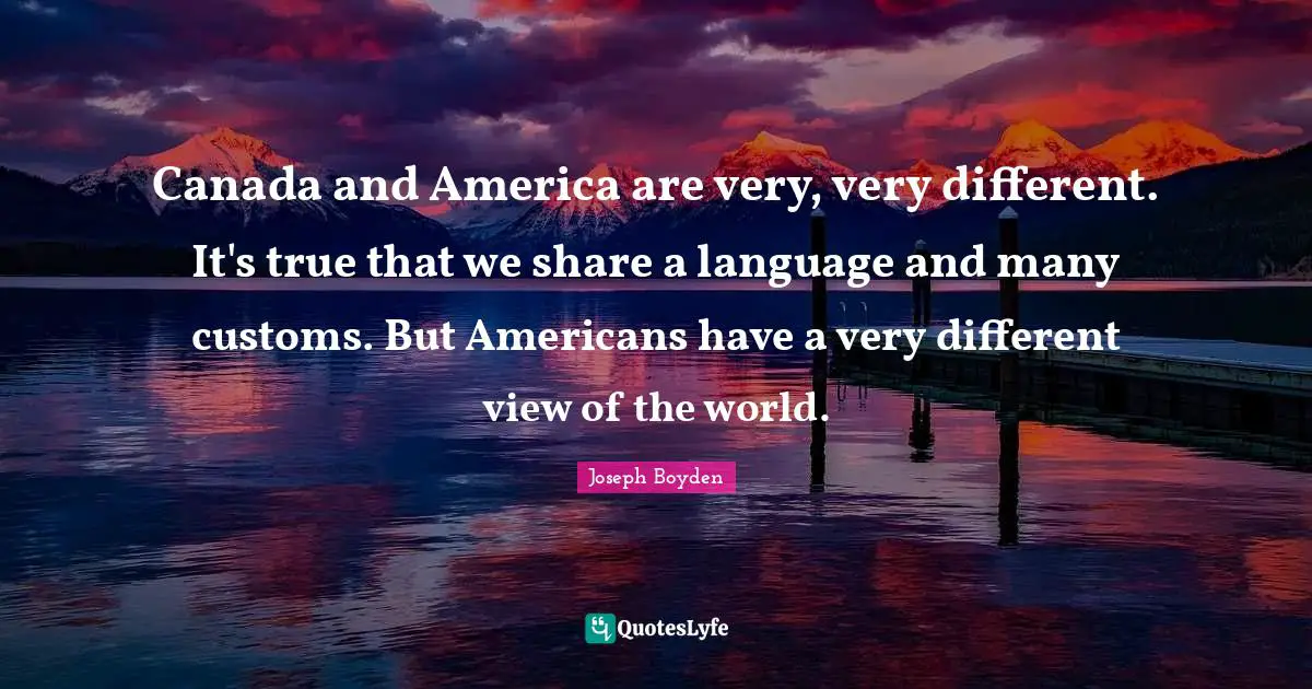 Canada and America are very, very different. It's true that we share a language and many customs. But Americans have a very different view of the world.