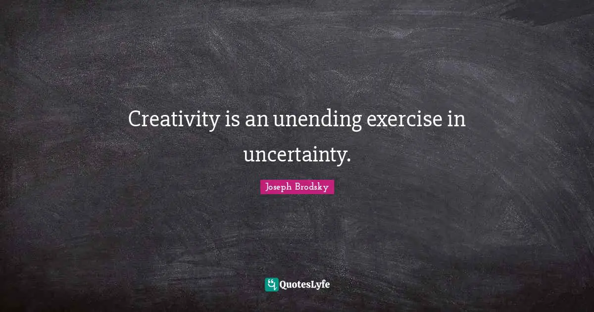 Creativity is an unending exercise in uncertainty.