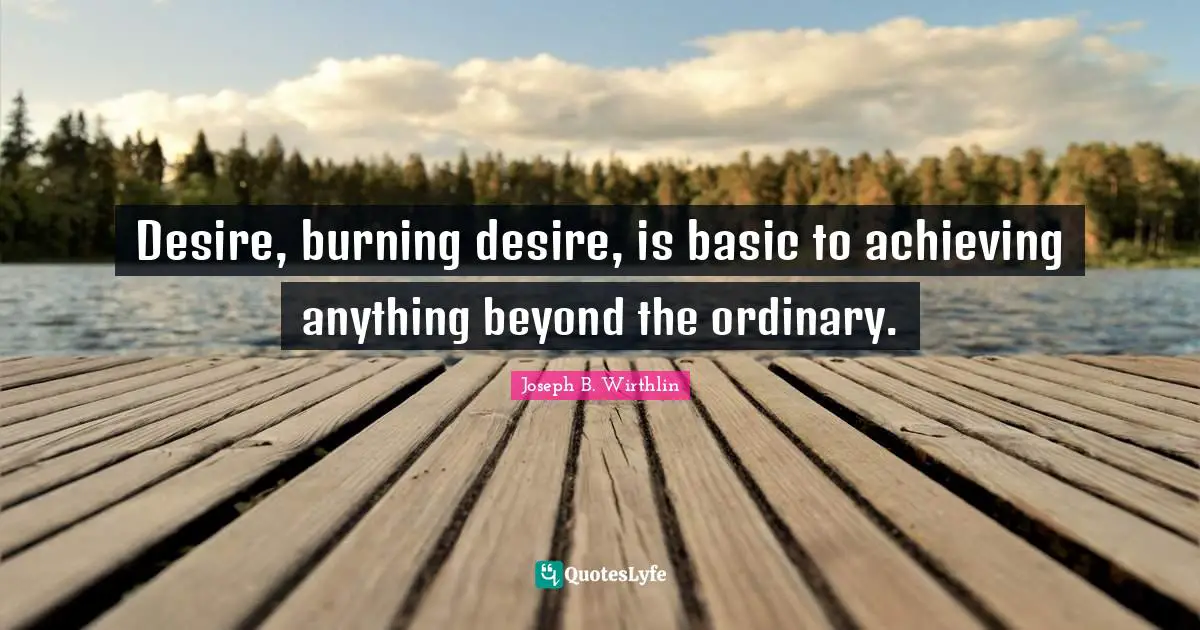 Desire, burning desire, is basic to achieving anything beyond the ordinary.