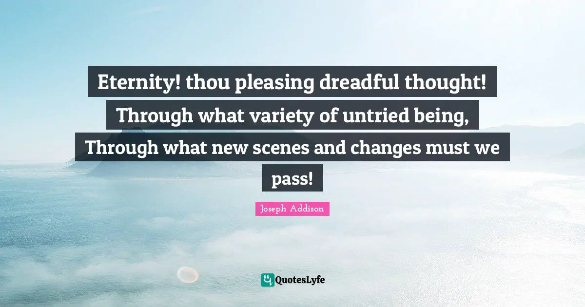 Eternity! thou pleasing dreadful thought! Through what variety of untried being, Through what new scenes and changes must we pass!