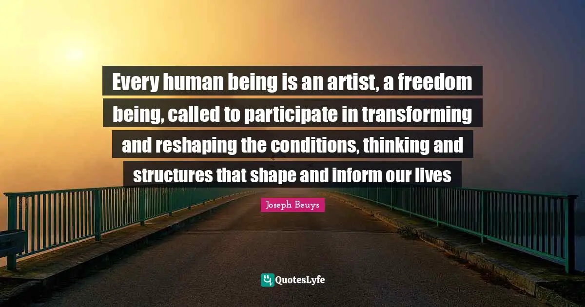 Art Quotes: "Every human being is an artist, a freedom being, called to participate in transforming and reshaping the conditions, thinking and structures that shape and inform our lives"