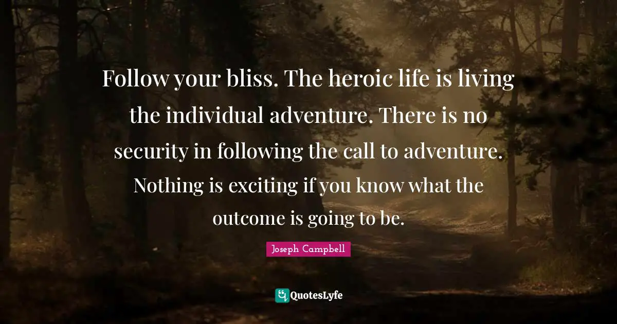 Joseph Campbell Quotes: "Follow your bliss. The heroic life is living the individual adventure. There is no security in following the call to adventure. Nothing is exciting if you know what the outcome is going to be."