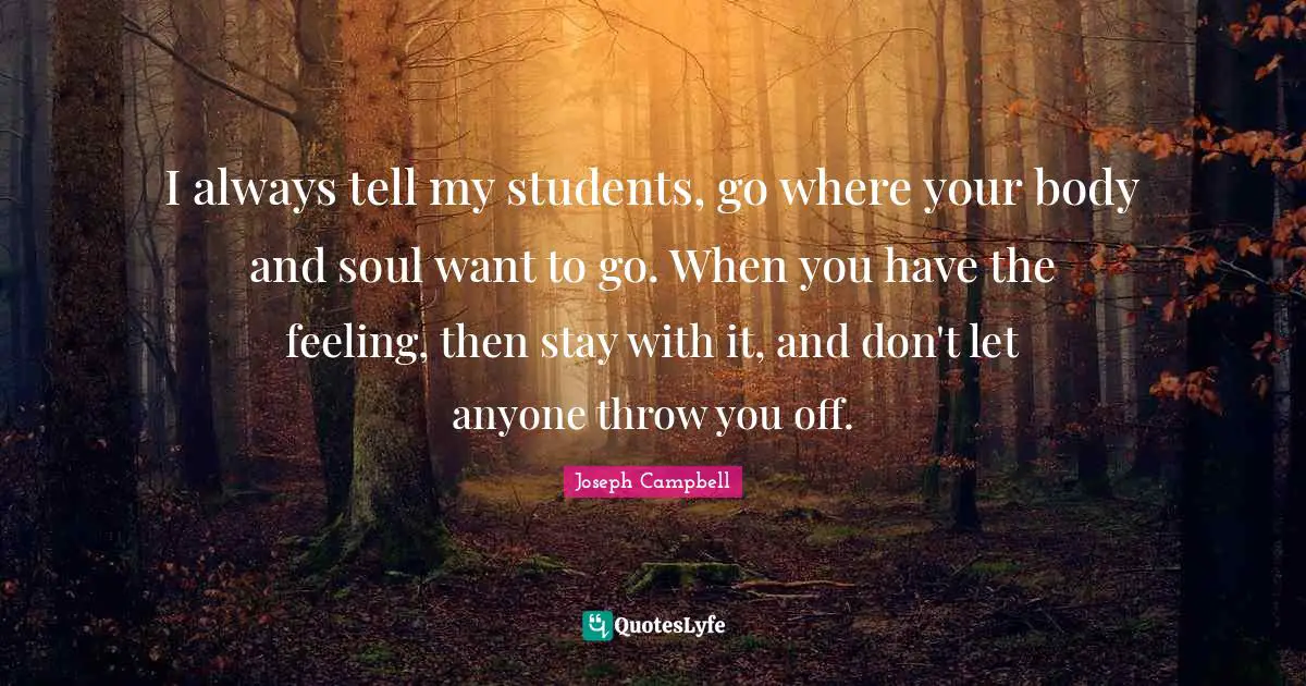 I always tell my students, go where your body and soul want to go. When you have the feeling, then stay with it, and don't let anyone throw you off.
