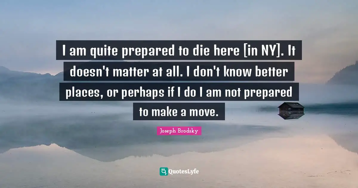 I am quite prepared to die here [in NY]. It doesn't matter at all. I don't know better places, or perhaps if I do I am not prepared to make a move.