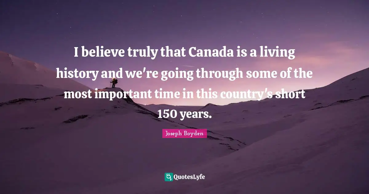 I believe truly that Canada is a living history and we're going through some of the most important time in this country's short 150 years.