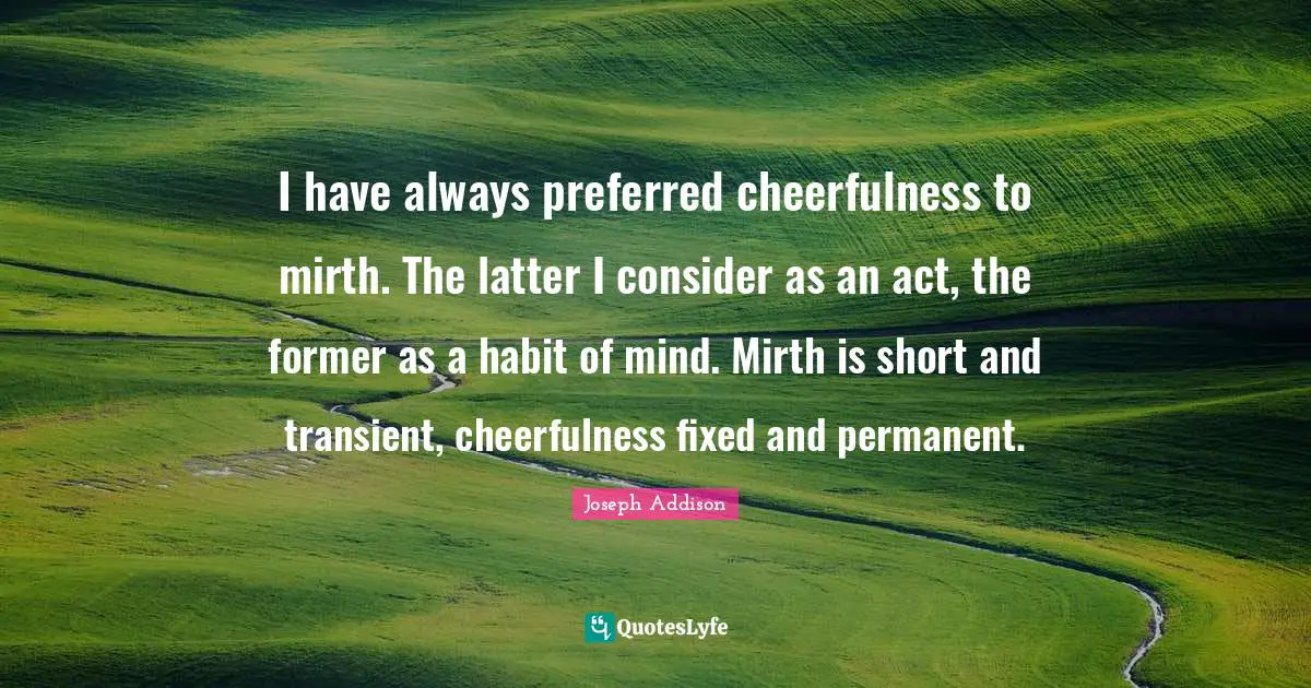 I have always preferred cheerfulness to mirth. The latter I consider as an act, the former as a habit of mind. Mirth is short and transient, cheerfulness fixed and permanent.