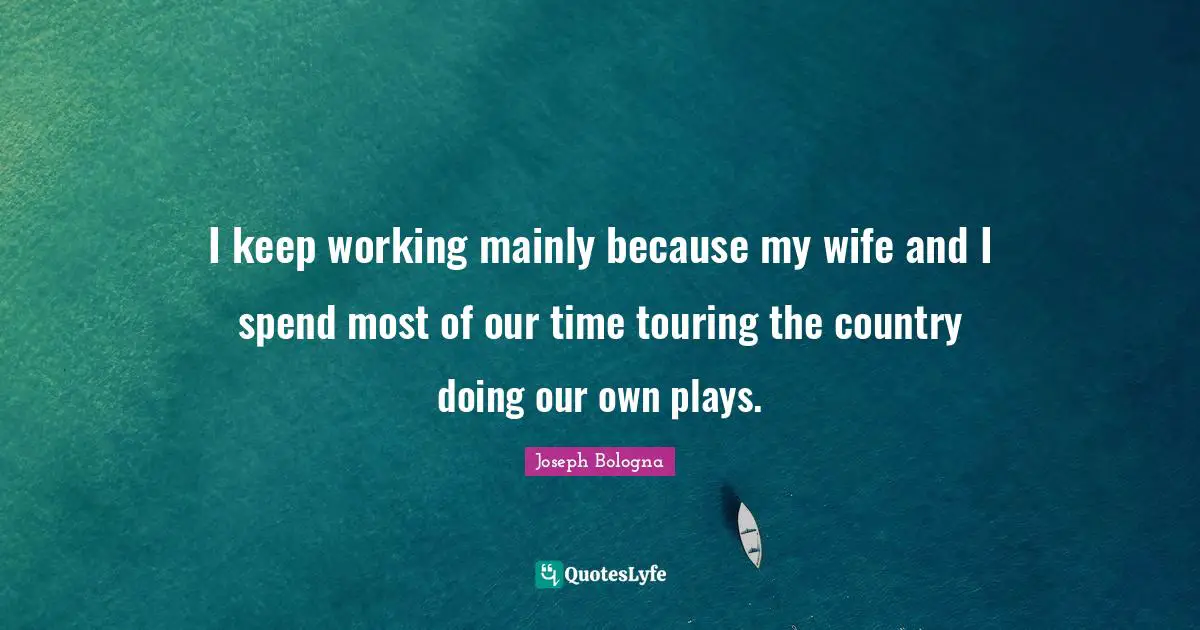 I keep working mainly because my wife and I spend most of our time touring the country doing our own plays.