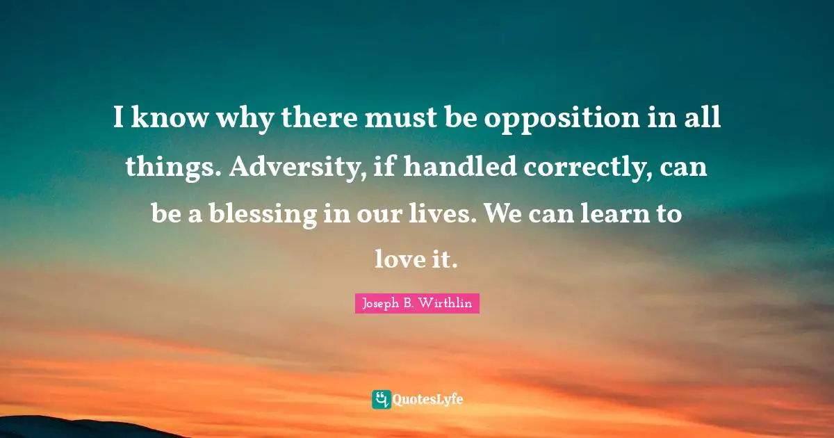 I know why there must be opposition in all things. Adversity, if handled correctly, can be a blessing in our lives. We can learn to love it.