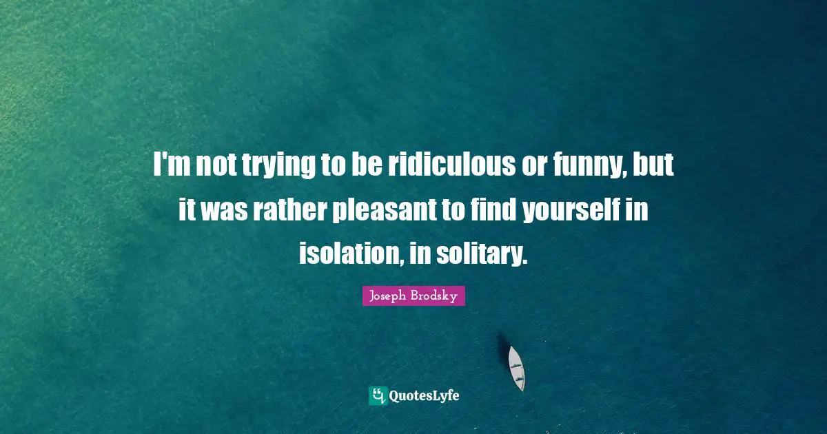 I'm not trying to be ridiculous or funny, but it was rather pleasant to find yourself in isolation, in solitary.