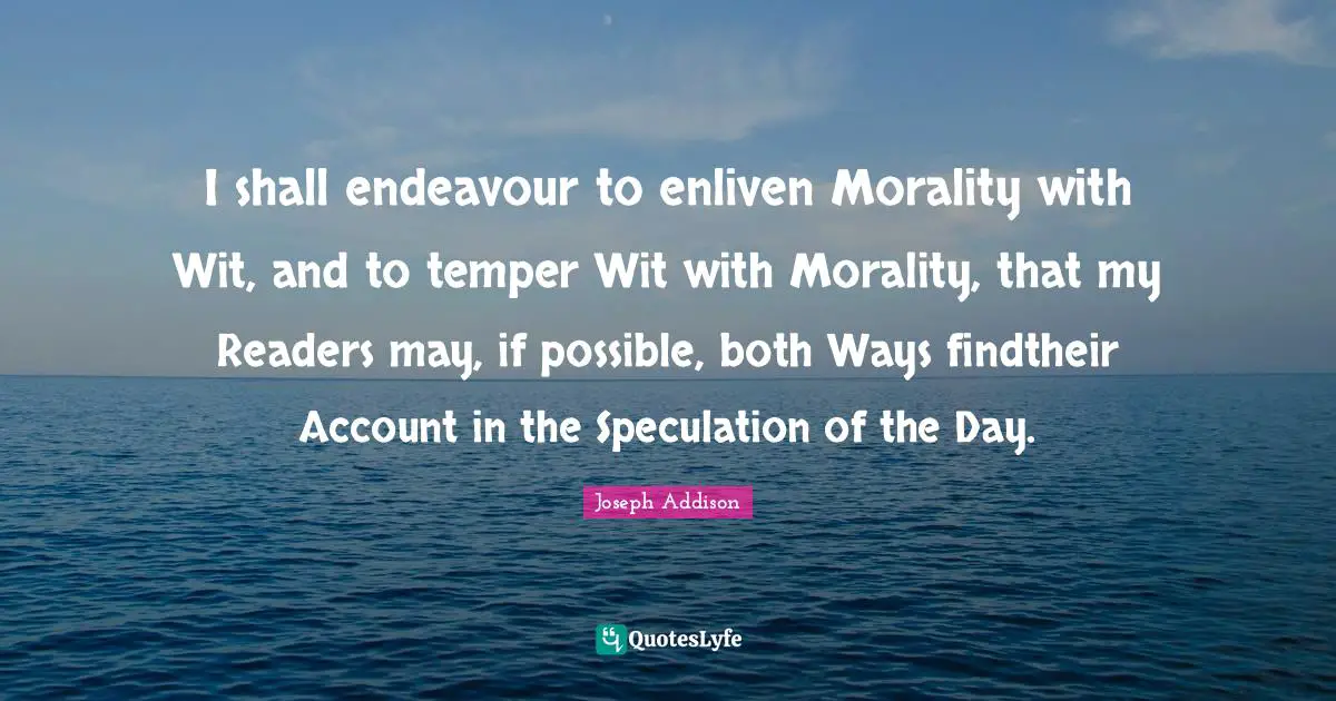 I shall endeavour to enliven Morality with Wit, and to temper Wit with Morality, that my Readers may, if possible, both Ways findtheir Account in the Speculation of the Day.