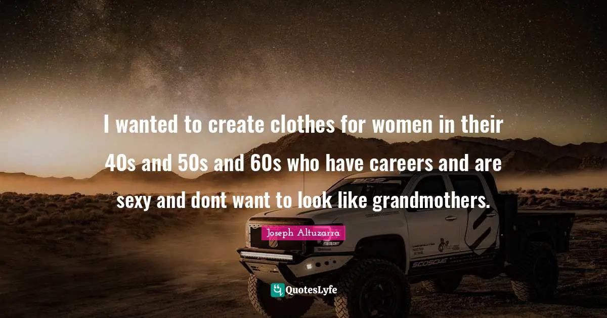 I wanted to create clothes for women in their 40s and 50s and 60s who have careers and are sexy and dont want to look like grandmothers.