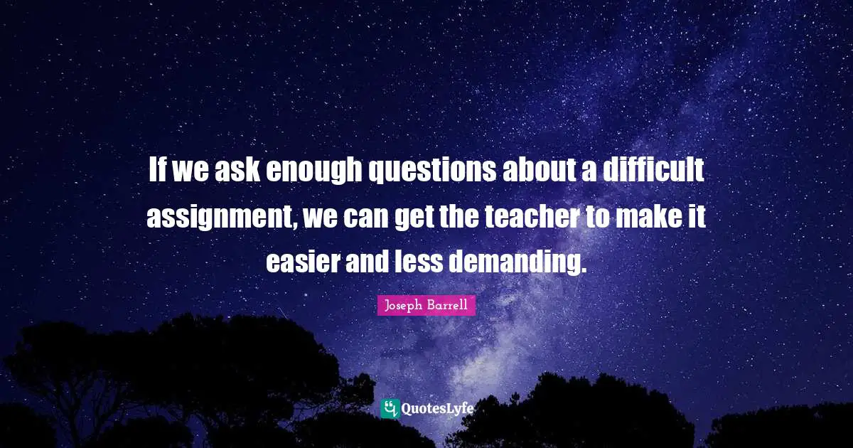 If we ask enough questions about a difficult assignment, we can get the teacher to make it easier and less demanding.