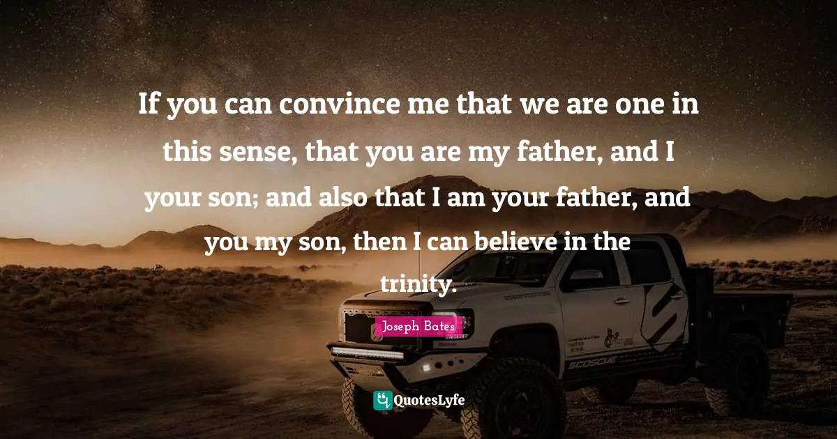 If you can convince me that we are one in this sense, that you are my father, and I your son; and also that I am your father, and you my son, then I can believe in the trinity.