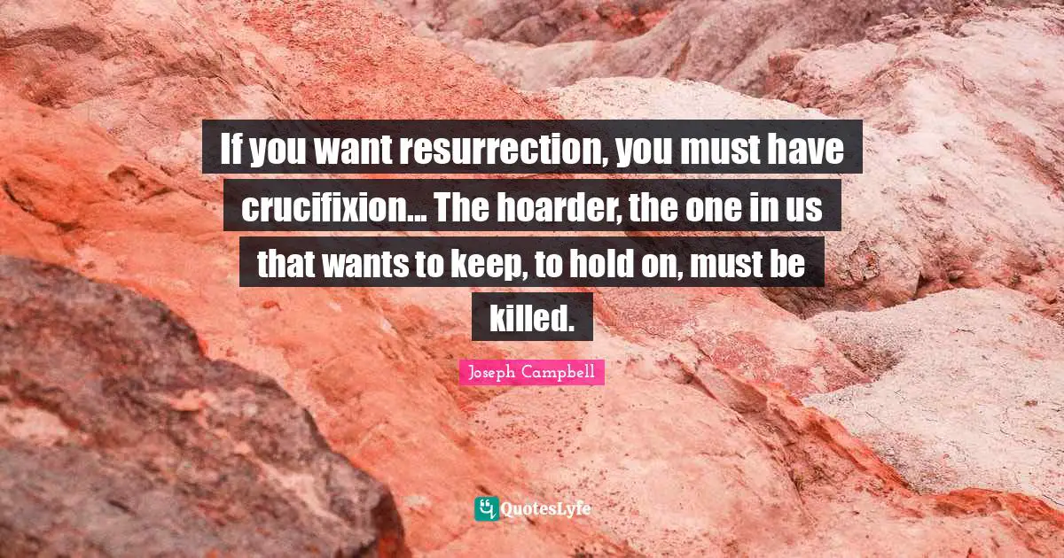 Joseph Campbell Quotes: "If you want resurrection, you must have crucifixion... The hoarder, the one in us that wants to keep, to hold on, must be killed."