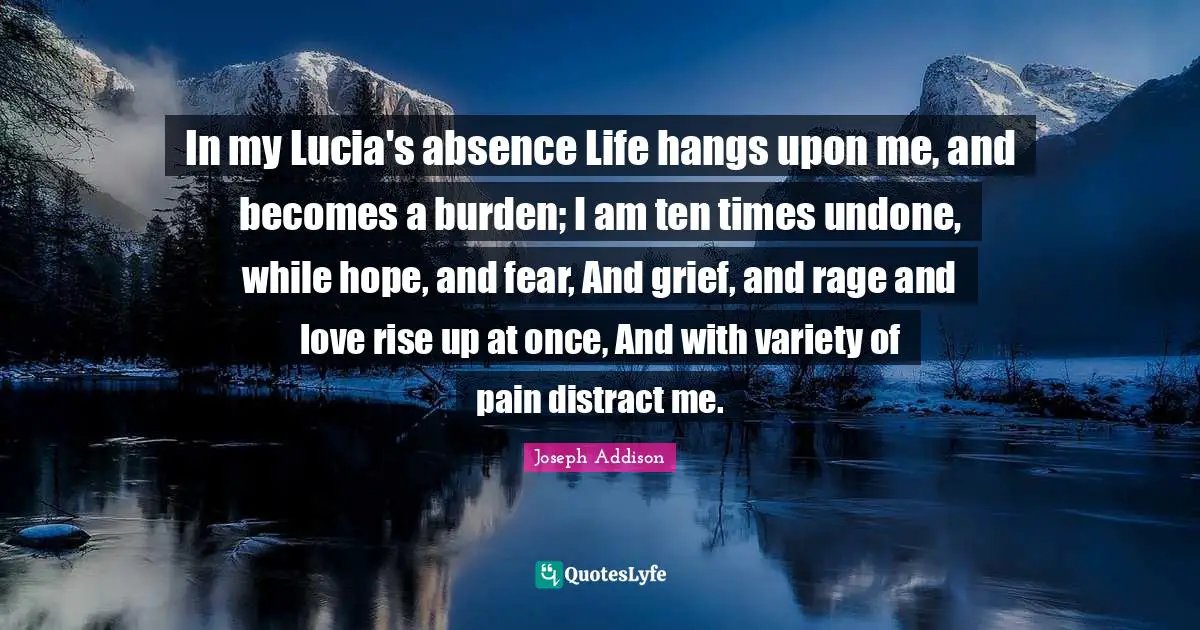 In my Lucia's absence Life hangs upon me, and becomes a burden; I am ten times undone, while hope, and fear, And grief, and rage and love rise up at once, And with variety of pain distract me.