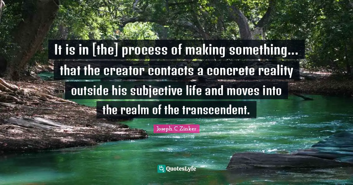 It is in [the] process of making something... that the creator contacts a concrete reality outside his subjective life and moves into the realm of the transcendent.