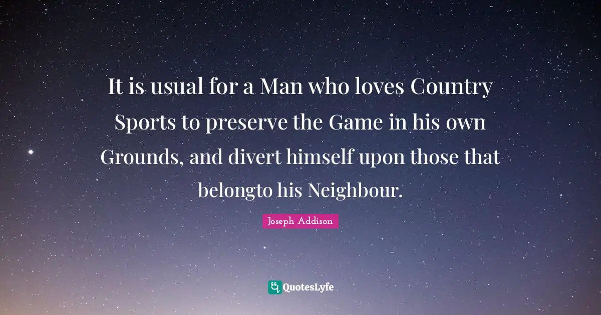 It is usual for a Man who loves Country Sports to preserve the Game in his own Grounds, and divert himself upon those that belongto his Neighbour.