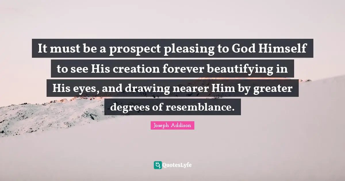 It must be a prospect pleasing to God Himself to see His creation forever beautifying in His eyes, and drawing nearer Him by greater degrees of resemblance.