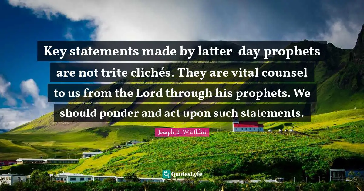 Key statements made by latter-day prophets are not trite clichés. They are vital counsel to us from the Lord through his prophets. We should ponder and act upon such statements.