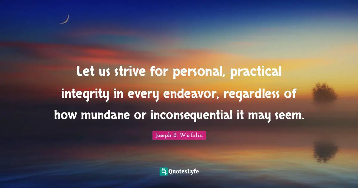 Let us strive for personal, practical integrity in every endeavor, regardless of how mundane or inconsequential it may seem.