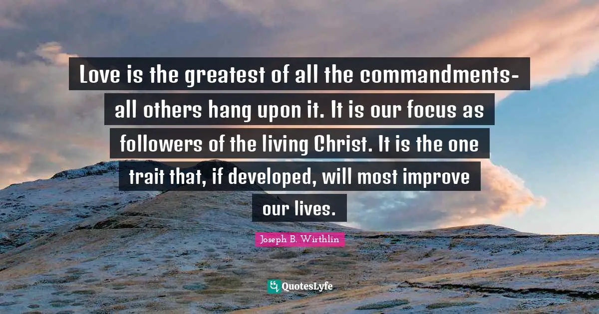 Love is the greatest of all the commandments-all others hang upon it. It is our focus as followers of the living Christ. It is the one trait that, if developed, will most improve our lives.