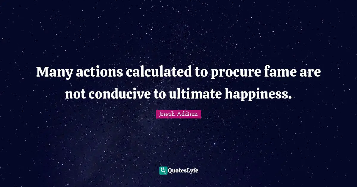 Many actions calculated to procure fame are not conducive to ultimate happiness.