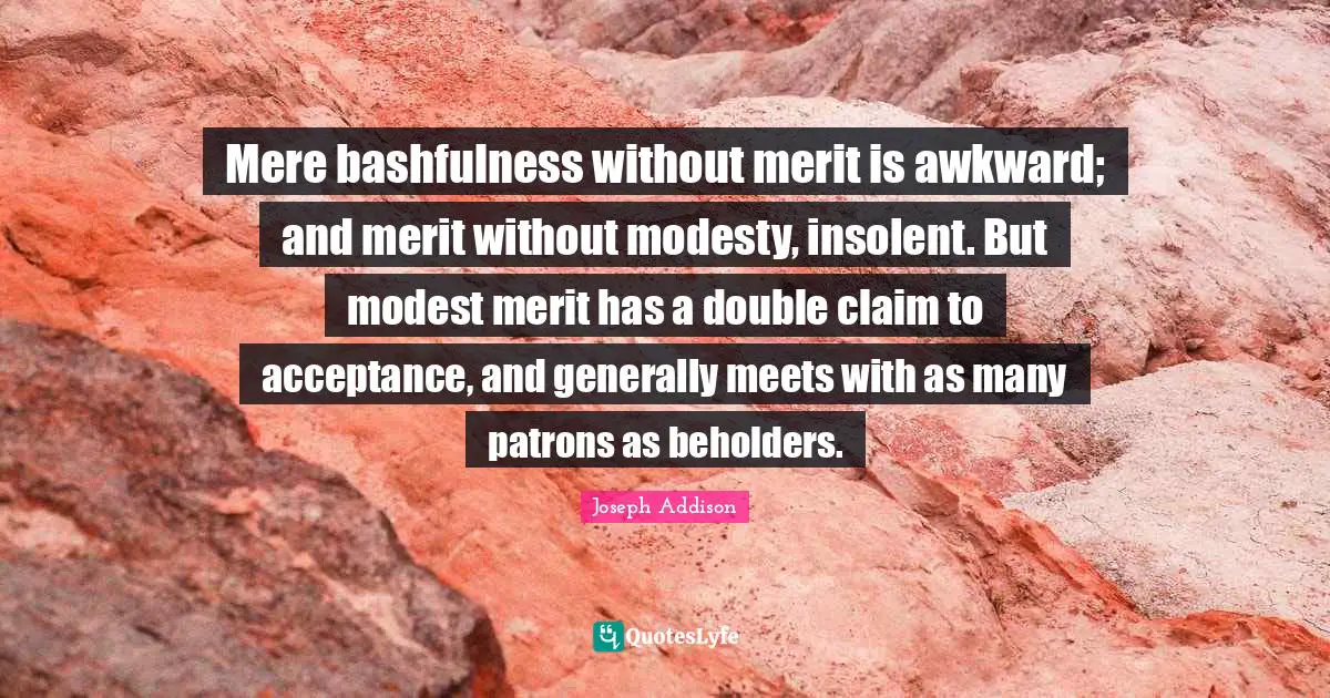 Mere bashfulness without merit is awkward; and merit without modesty, insolent. But modest merit has a double claim to acceptance, and generally meets with as many patrons as beholders.