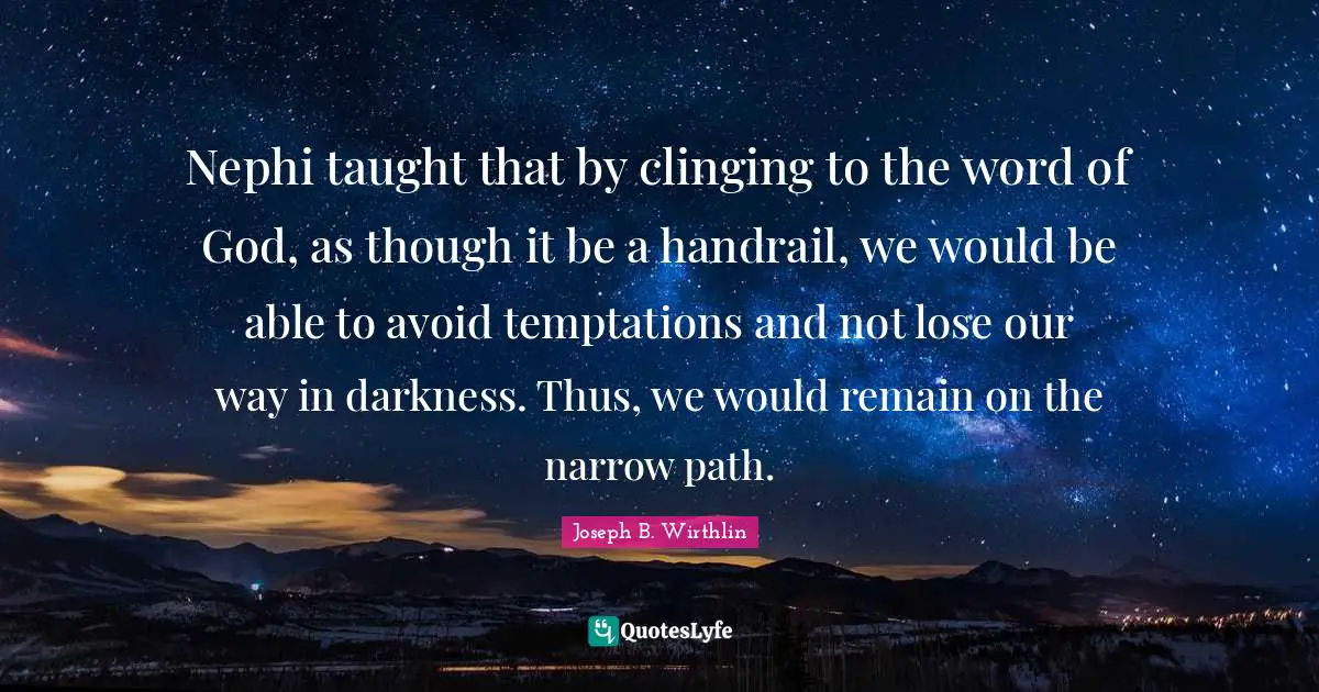 Nephi taught that by clinging to the word of God, as though it be a handrail, we would be able to avoid temptations and not lose our way in darkness. Thus, we would remain on the narrow path.