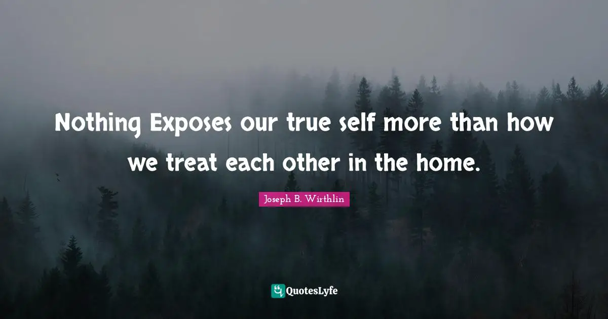 Nothing Exposes our true self more than how we treat each other in the home.