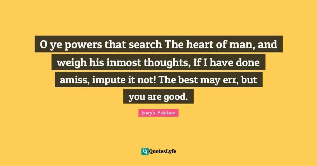 O ye powers that search The heart of man, and weigh his inmost thoughts, If I have done amiss, impute it not! The best may err, but you are good.